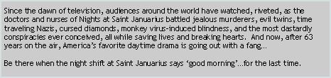 Text Box: Since the dawn of television, audiences around the world have watched, riveted, as the doctors and nurses of Nights at Saint Januarius battled jealous murderers, evil twins, time traveling Nazis, cursed diamonds, monkey virus-induced blindness, and the most dastardly conspiracies ever conceived, all while saving lives and breaking hearts.  And now, after 63 years on the air, America’s favorite daytime drama is going out with a fang…
 
Be there when the night shift at Saint Januarius says ‘good morning’…for the last time.
